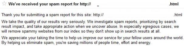 Thank you for submitting a spam report for this site: http:// .html We take the quality of our results very seriously. We investigate spam reports, prioritizing by search result impact, and take appropriate action when we uncover abuse. In especially egregious cases, we will remove spammy websites from our index so they don't show up in search results at all. We appreciate your taking the time to help us improve our service for your fellow users around the world. By helping us eliminate spam, you're saving millions of people time, effort and energy. 